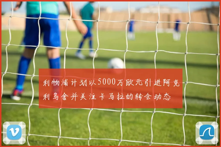 利物浦计划以5000万欧元引进阿克利乌舍并关注卡马拉的转会动态