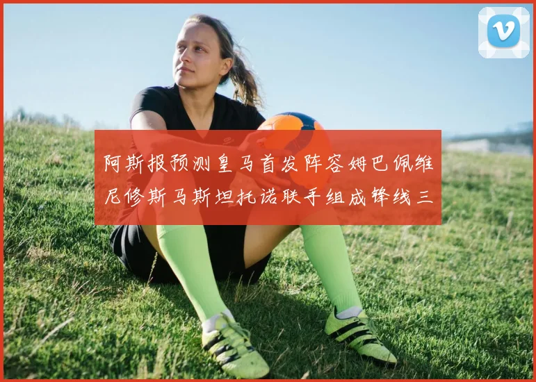 阿斯报预测皇马首发阵容姆巴佩维尼修斯马斯坦托诺联手组成锋线三叉戟
