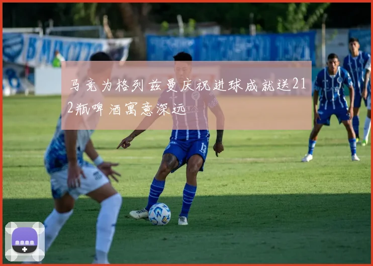 马竞为格列兹曼庆祝进球成就送212瓶啤酒寓意深远