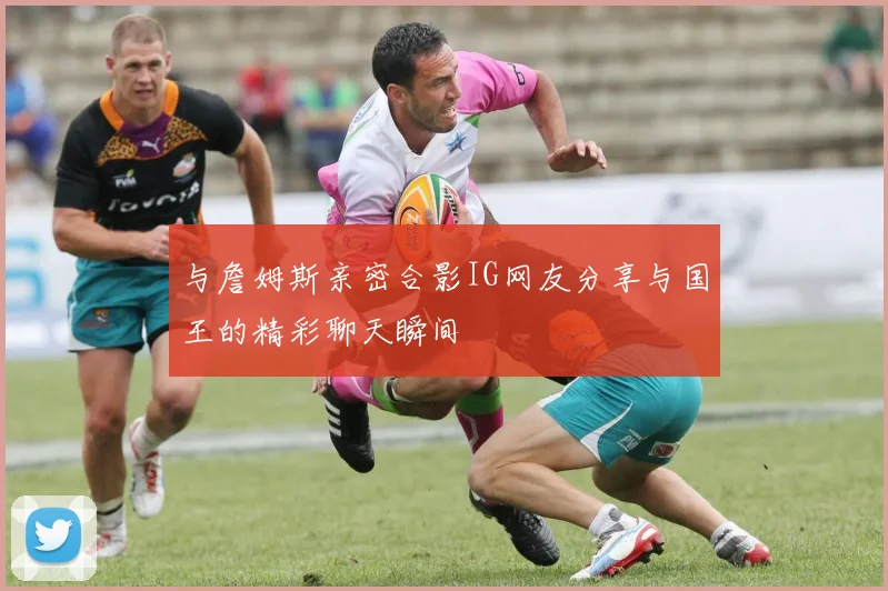 与詹姆斯亲密合影IG网友分享与国王的精彩聊天瞬间