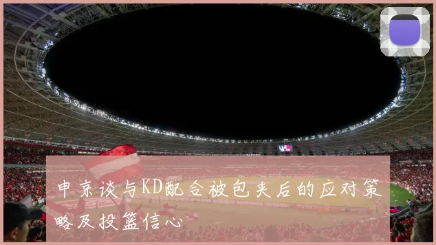申京谈与KD配合被包夹后的应对策略及投篮信心