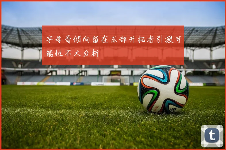 字母哥倾向留在东部开拓者引援可能性不大分析