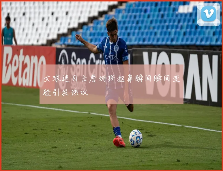 女球迷目击詹姆斯抠鼻瞬间瞬间变脸引发热议