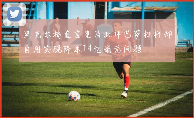 里克尔梅直言皇马批评巴萨杠杆却自用实现降本14亿毫无问题
