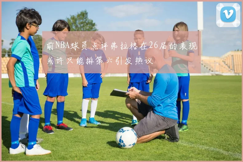 前NBA球员点评弗拉格在26届的表现或许只能排第六引发热议