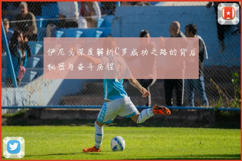 伊尼戈深度解析C罗成功之路的背后秘密与奋斗历程