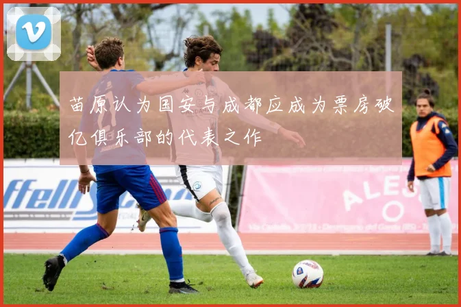 苗原认为国安与成都应成为票房破亿俱乐部的代表之作