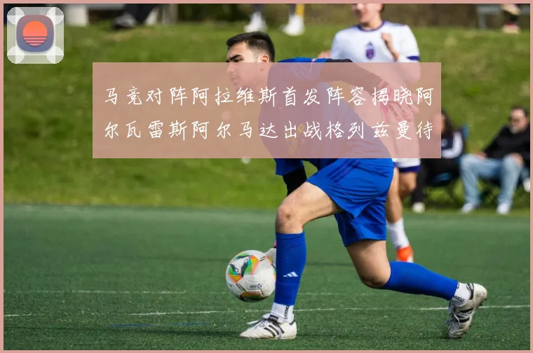 马竞对阵阿拉维斯首发阵容揭晓阿尔瓦雷斯阿尔马达出战格列兹曼待命
