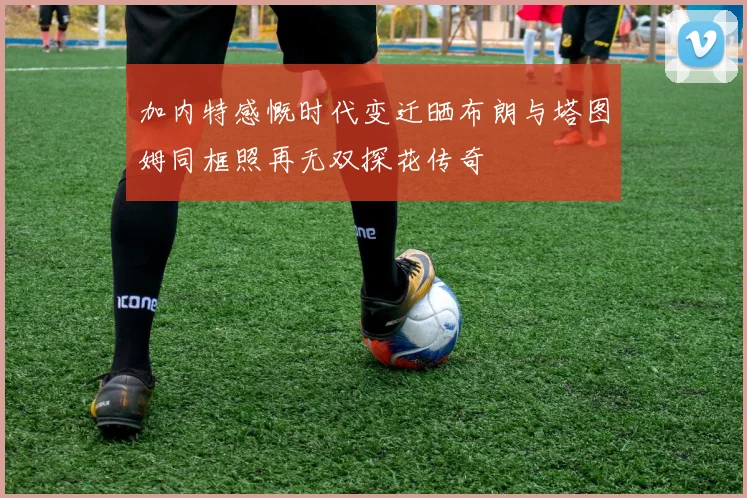 加内特感慨时代变迁晒布朗与塔图姆同框照再无双探花传奇