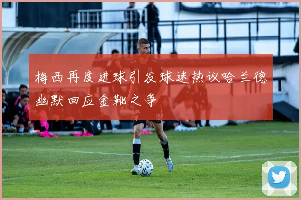 梅西再度进球引发球迷热议哈兰德幽默回应金靴之争