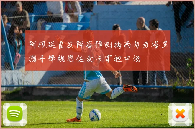 阿根廷首发阵容预测梅西与劳塔罗携手锋线恩佐麦卡掌控中场