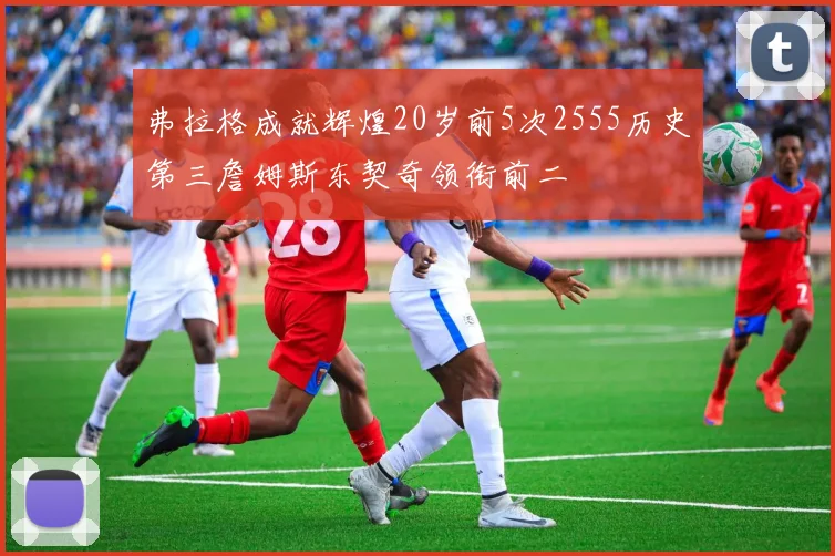 弗拉格成就辉煌20岁前5次2555历史第三詹姆斯东契奇领衔前二