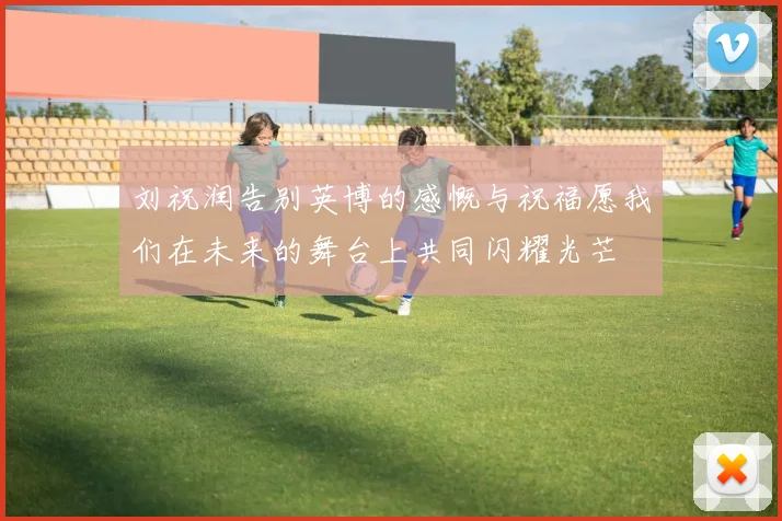 刘祝润告别英博的感慨与祝福愿我们在未来的舞台上共同闪耀光芒