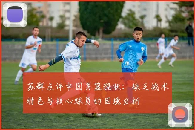 苏群点评中国男篮现状：缺乏战术特色与核心球员的困境分析
