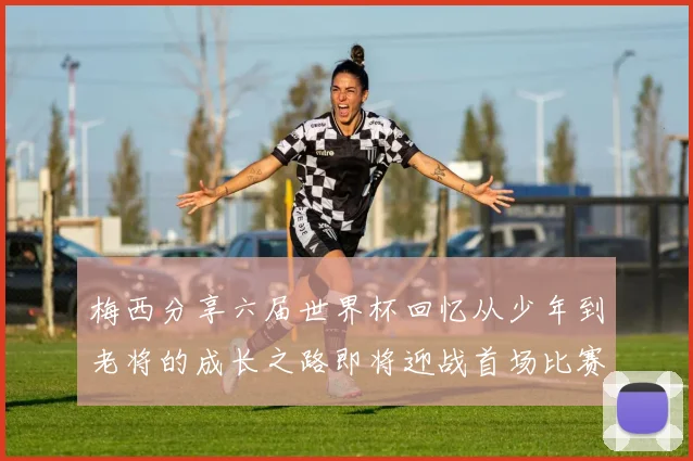 梅西分享六届世界杯回忆从少年到老将的成长之路即将迎战首场比赛