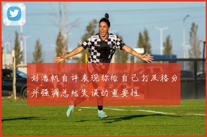 刘浩帆自评表现称给自己打及格分并强调总结失误的重要性
