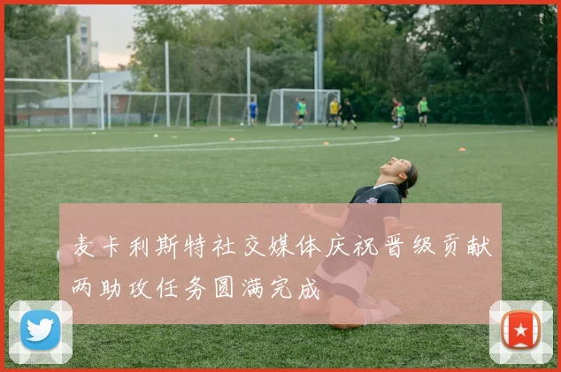 麦卡利斯特社交媒体庆祝晋级贡献两助攻任务圆满完成