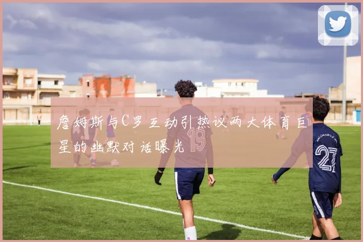 詹姆斯与C罗互动引热议两大体育巨星的幽默对话曝光