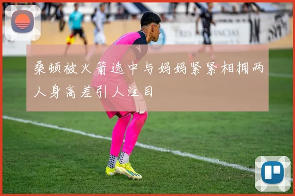 桑顿被火箭选中与妈妈紧紧相拥两人身高差引人注目