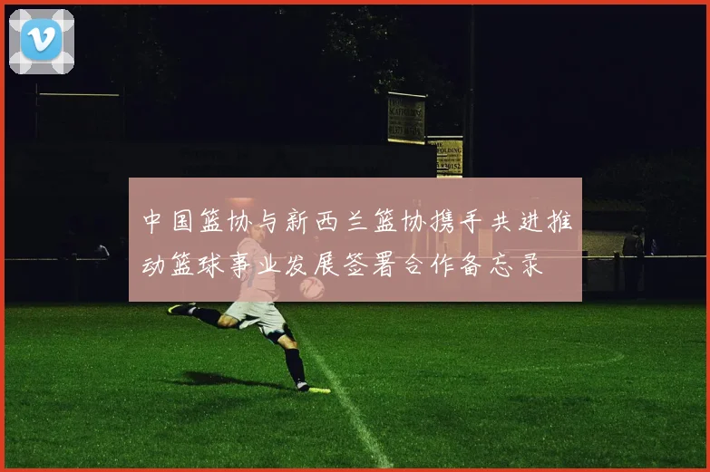 中国篮协与新西兰篮协携手共进推动篮球事业发展签署合作备忘录