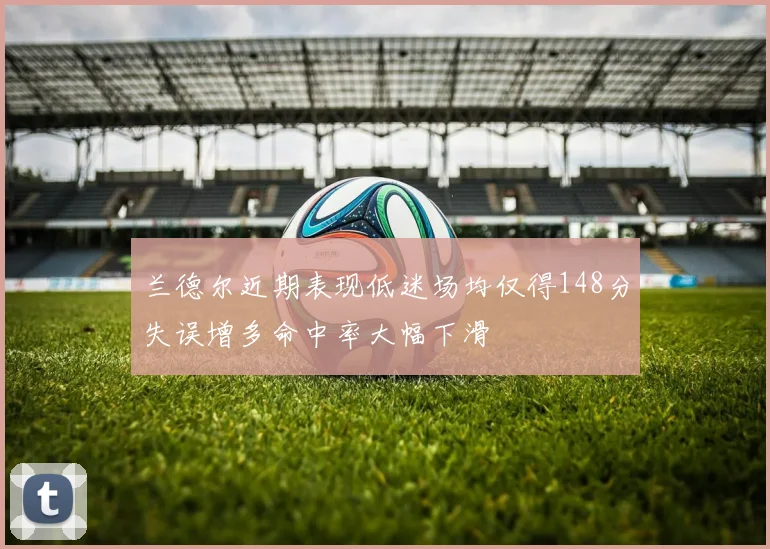 兰德尔近期表现低迷场均仅得148分失误增多命中率大幅下滑