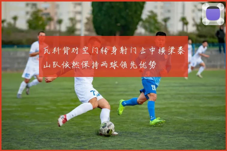瓦科背对空门转身射门击中横梁泰山队依然保持两球领先优势