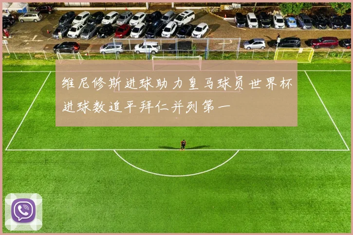 维尼修斯进球助力皇马球员世界杯进球数追平拜仁并列第一
