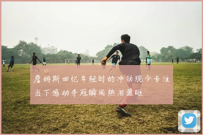 詹姆斯回忆年轻时的冲劲现今专注当下感动夺冠瞬间热泪盈眶