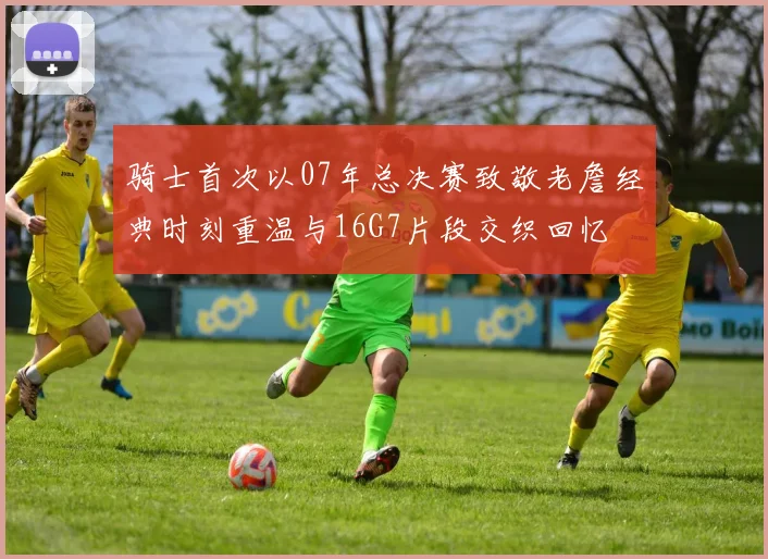 骑士首次以07年总决赛致敬老詹经典时刻重温与16G7片段交织回忆
