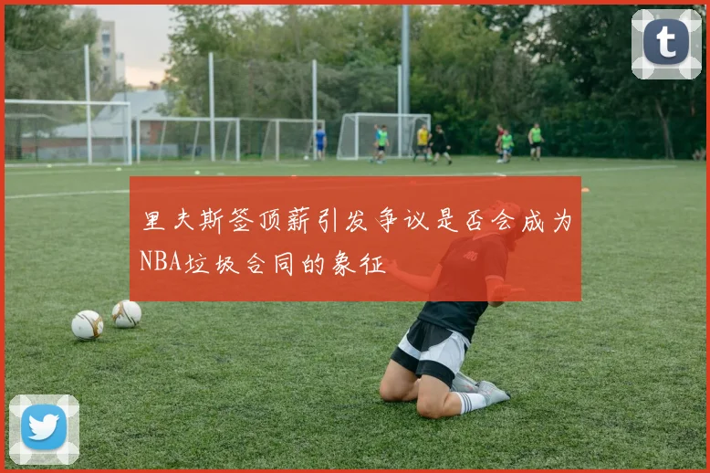 里夫斯签顶薪引发争议是否会成为NBA垃圾合同的象征