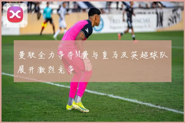 曼联全力争夺M费与皇马及英超球队展开激烈竞争